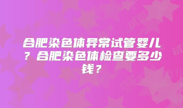 合肥染色体异常试管婴儿？合肥染色体检查要多少钱？