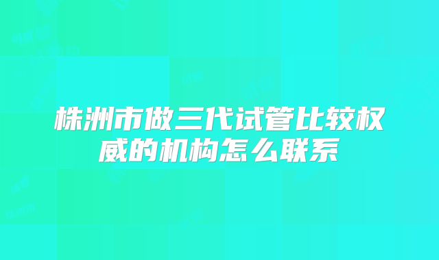 株洲市做三代试管比较权威的机构怎么联系