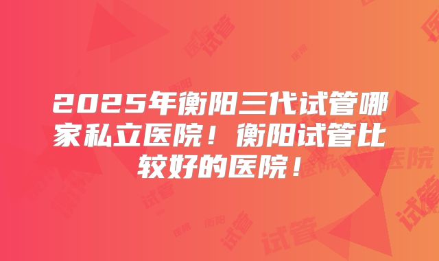 2025年衡阳三代试管哪家私立医院！衡阳试管比较好的医院！