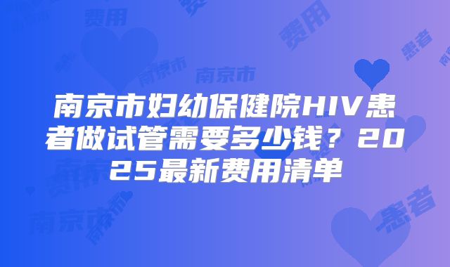 南京市妇幼保健院HIV患者做试管需要多少钱？2025最新费用清单