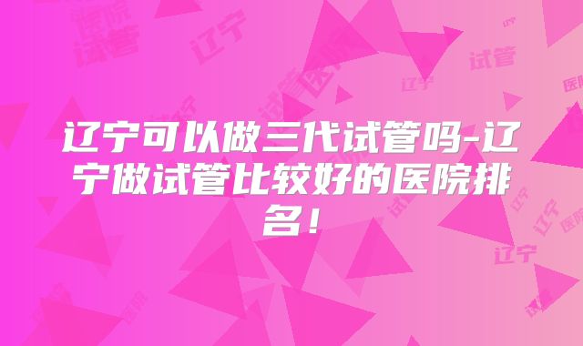 辽宁可以做三代试管吗-辽宁做试管比较好的医院排名！