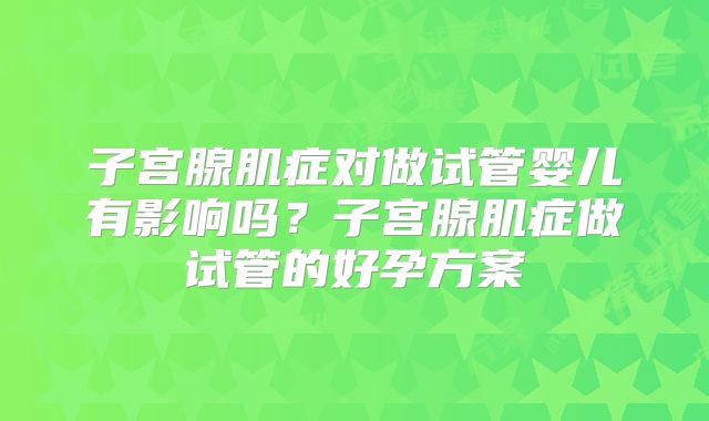 子宫腺肌症对做试管婴儿有影响吗？子宫腺肌症做试管的好孕方案