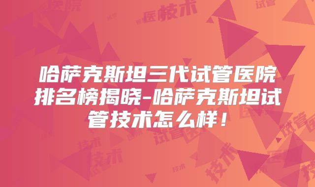 哈萨克斯坦三代试管医院排名榜揭晓-哈萨克斯坦试管技术怎么样！