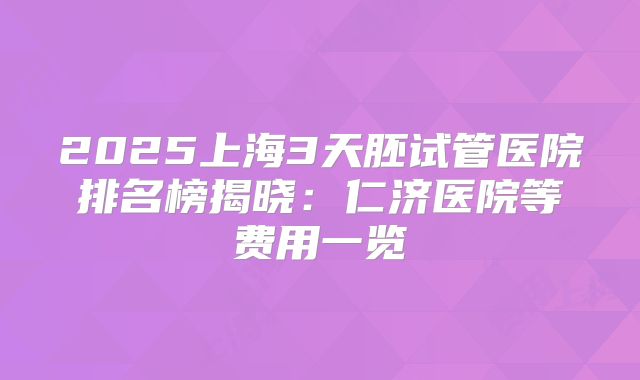 2025上海3天胚试管医院排名榜揭晓：仁济医院等费用一览