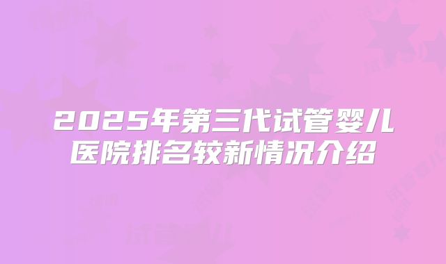 2025年第三代试管婴儿医院排名较新情况介绍