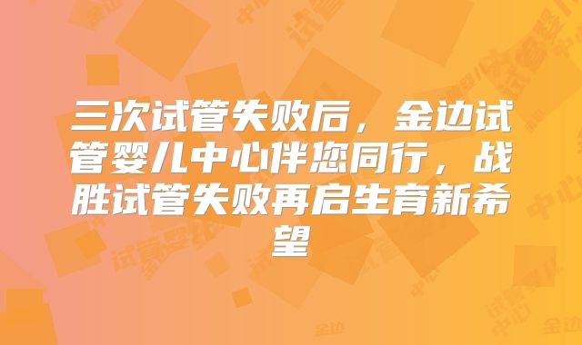 三次试管失败后,金边试管婴儿中心伴您同行,战胜试管失败再启生育新希望