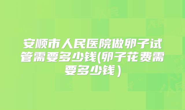 安顺市人民医院做卵子试管需要多少钱(卵子花费需要多少钱）