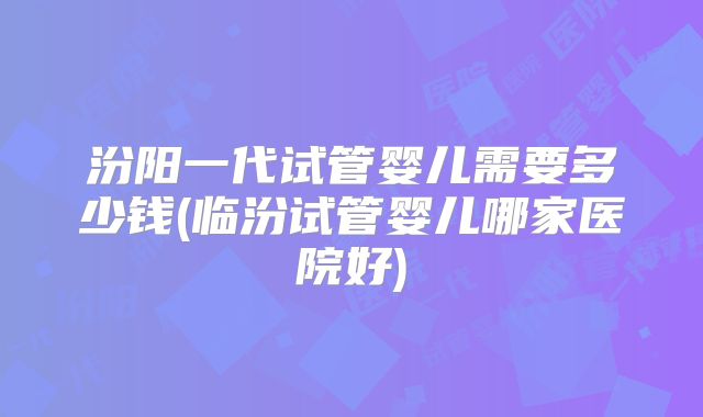 汾阳一代试管婴儿需要多少钱(临汾试管婴儿哪家医院好)