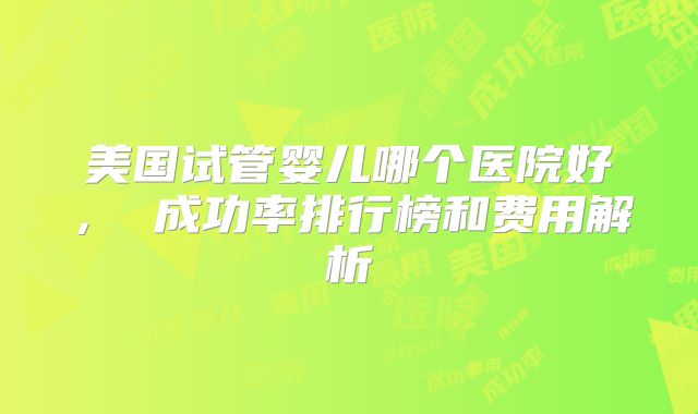 美国试管婴儿哪个医院好， 成功率排行榜和费用解析