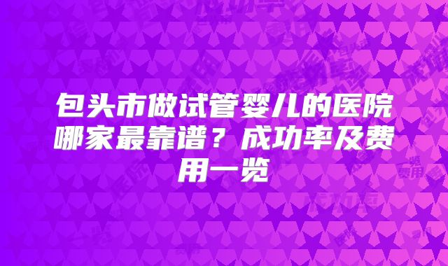 包头市做试管婴儿的医院哪家最靠谱?成功率及费用一览