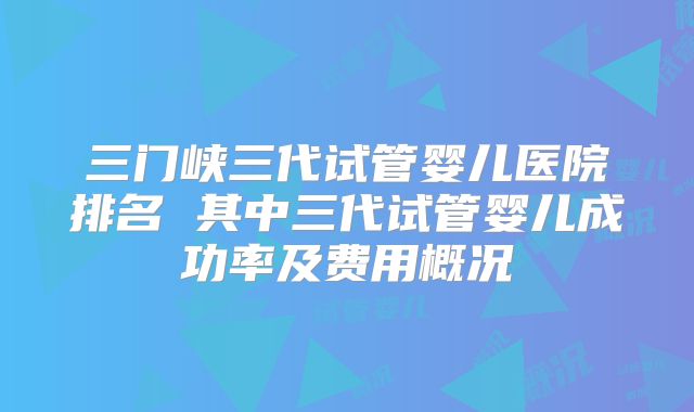 三门峡三代试管婴儿医院排名 其中三代试管婴儿成功率及费用概况
