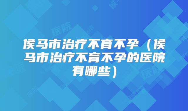 侯马市治疗不育不孕（侯马市治疗不育不孕的医院有哪些）