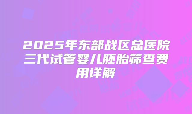 2025年东部战区总医院三代试管婴儿胚胎筛查费用详解
