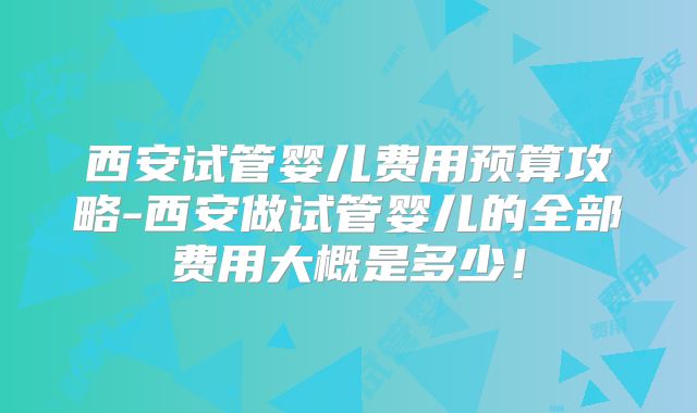 西安试管婴儿费用预算攻略-西安做试管婴儿的全部费用大概是多少！