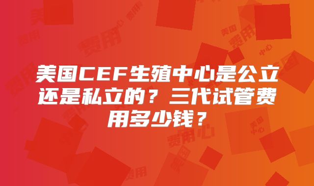 美国CEF生殖中心是公立还是私立的？三代试管费用多少钱？
