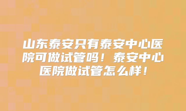 山东泰安只有泰安中心医院可做试管吗!泰安中心医院做试管怎么样!