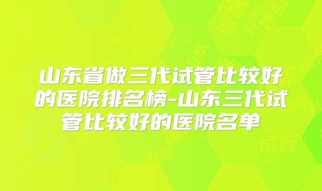 山东省做三代试管比较好的医院排名榜-山东三代试管比较好的医院名单
