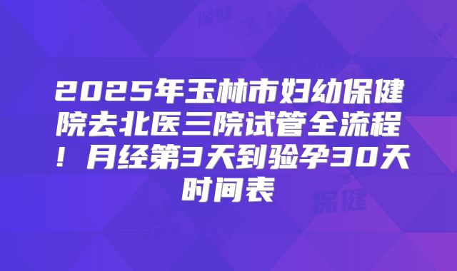 2025年玉林市妇幼保健院去北医三院试管全流程!月经第3天到验孕30天时间表