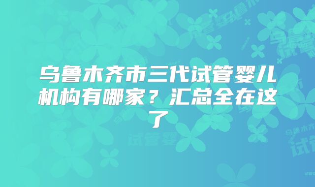 乌鲁木齐市三代试管婴儿机构有哪家?汇总全在这了