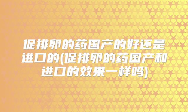 促排卵的药国产的好还是进口的(促排卵的药国产和进口的效果一样吗)