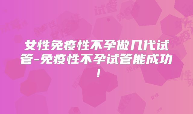 女性免疫性不孕做几代试管-免疫性不孕试管能成功!