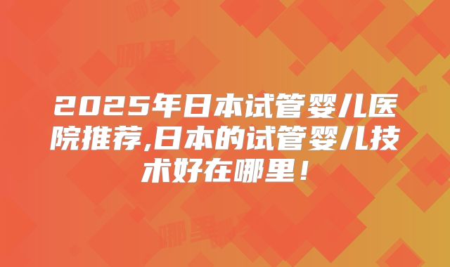 2025年日本试管婴儿医院推荐,日本的试管婴儿技术好在哪里！