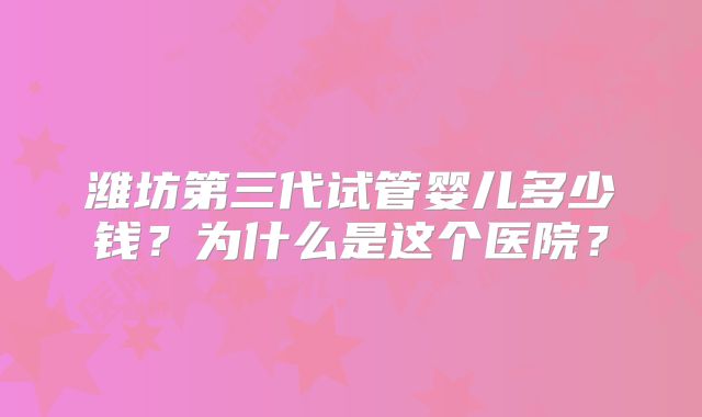 潍坊第三代试管婴儿多少钱？为什么是这个医院？
