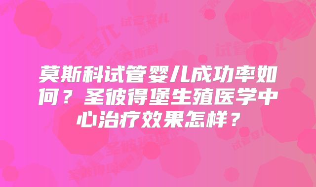 莫斯科试管婴儿成功率如何?圣彼得堡生殖医学中心治疗效果怎样?