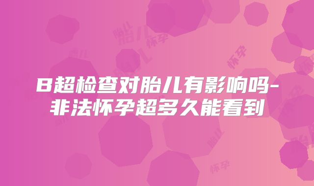 B超检查对胎儿有影响吗-非法怀孕超多久能看到