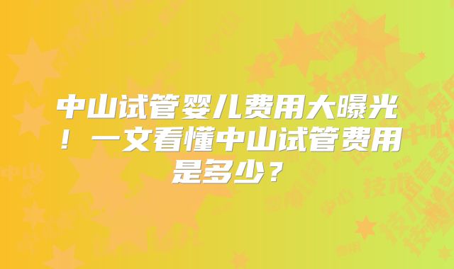 中山试管婴儿费用大曝光！一文看懂中山试管费用是多少？