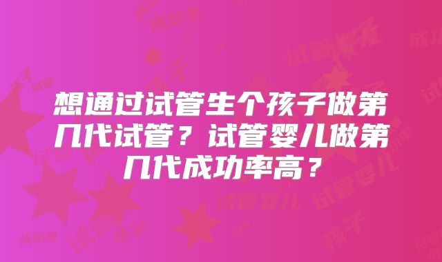 想通过试管生个孩子做第几代试管?试管婴儿做第几代成功率高?