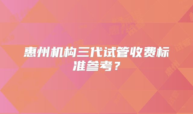惠州机构三代试管收费标准参考？