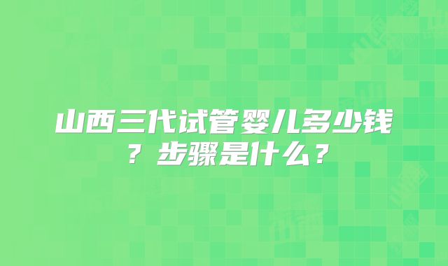 山西三代试管婴儿多少钱?步骤是什么?