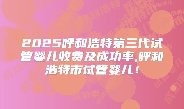 2025呼和浩特第三代试管婴儿收费及成功率,呼和浩特市试管婴儿！