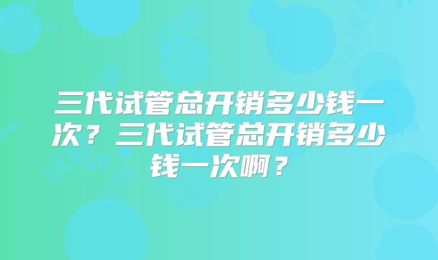 三代试管总开销多少钱一次?三代试管总开销多少钱一次啊?