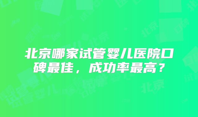 北京哪家试管婴儿医院口碑最佳，成功率最高？