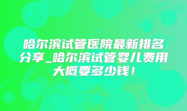 哈尔滨试管医院最新排名分享_哈尔滨试管婴儿费用大概要多少钱！