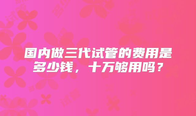 国内做三代试管的费用是多少钱,十万够用吗?