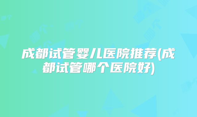 成都试管婴儿医院推荐(成都试管哪个医院好)