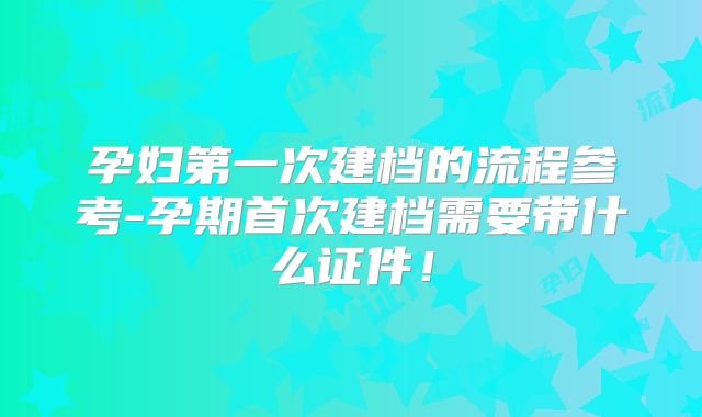 孕妇第一次建档的流程参考-孕期首次建档需要带什么证件！