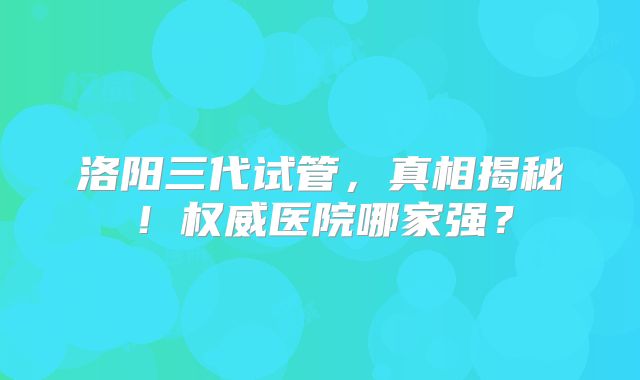 洛阳三代试管，真相揭秘！权威医院哪家强？