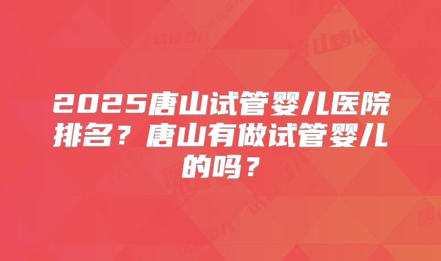2025唐山试管婴儿医院排名？唐山有做试管婴儿的吗？