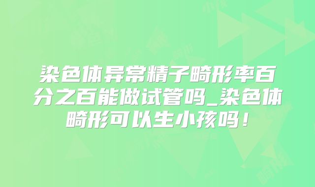 染色体异常精子畸形率百分之百能做试管吗_染色体畸形可以生小孩吗!
