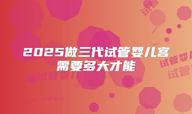 2025做三代试管婴儿宫需要多大才能