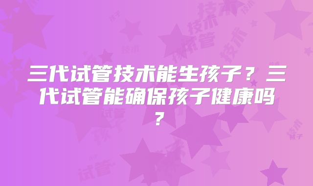 三代试管技术能生孩子？三代试管能确保孩子健康吗？