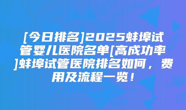 [今日排名]2025蚌埠试管婴儿医院名单[高成功率]蚌埠试管医院排名如何，费用及流程一览！
