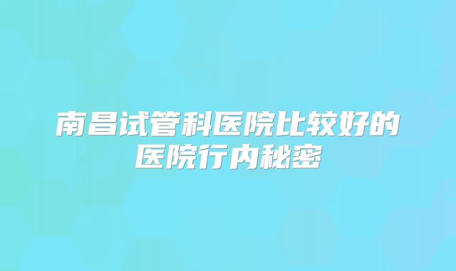 南昌试管科医院比较好的医院行内秘密