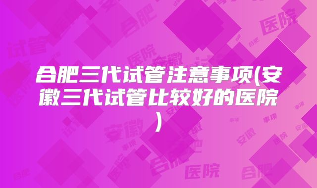 合肥三代试管注意事项(安徽三代试管比较好的医院)