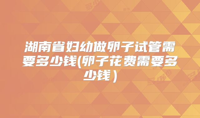 湖南省妇幼做卵子试管需要多少钱(卵子花费需要多少钱)