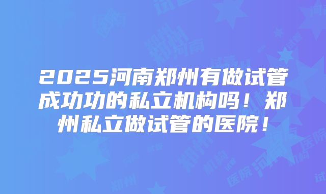 2025河南郑州有做试管成功功的私立机构吗!郑州私立做试管的医院!